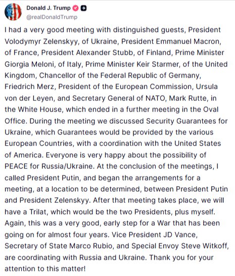 Donald J. Trump @realDonaldTrump I had a very good meeting with distinguished guests, President Volodymyr Zelenskyy, of Ukraine, President Emmanuel Macron, of France, President Alexander Stubb, of Finland, Prime Minister Giorgia Meloni, of Italy, Prime Minister Keir Starmer, of the United Kingdom, Chancellor of the Federal Republic of Germany, Friedrich Merz, President of the European Commission, Ursula von der Leyen, and Secretary General of NATO, Mark Rutte, in the White House, which ended in a further meeting in the Oval Office. During the meeting we discussed Security Guarantees for Ukraine, which Guarantees would be provided by the various European Countries, with a coordination with the United States of America. Everyone is very happy about the possibility of PEACE for Russia/Ukraine. At the conclusion of the meetings, I called President Putin, and began the arrangements for a meeting, at a location to be determined, between President Putin and President Zelenskyy. After that meeting takes place, we will have a Trilat, which would be the two Presidents, plus myself. Again, this was a very good, early step for a War that has been going on for almost four years. Vice President JD Vance, Secretary of State Marco Rubio, and Special Envoy Steve Witkoff, are coordinating with Russia and Ukraine. Thank you for your attention to this matter!