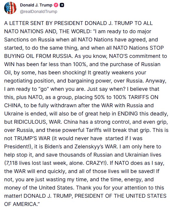 A LETTER SENT BY PRESIDENT DONALD J. TRUMP TO ALL NATO NATIONS AND, THE WORLD: ?I am ready to do major Sanctions on Russia when all NATO Nations have agreed, and started, to do the same thing, and when all NATO Nations STOP BUYING OIL FROM RUSSIA. As you know, NATO?S commitment to WIN has been far less than 100%, and the purchase of Russian Oil, by some, has been shocking! It greatly weakens your negotiating position, and bargaining power, over Russia. Anyway, I am ready to ?go? when you are. Just say when? I believe that this, plus NATO, as a group, placing 50% to 100% TARIFFS ON CHINA, to be fully withdrawn after the WAR with Russia and Ukraine is ended, will also be of great help in ENDING this deadly, but RIDICULOUS, WAR. China has a strong control, and even grip, over Russia, and these powerful Tariffs will break that grip. This is not TRUMP?S WAR (it would never have started if I was President!), it is Biden?s and Zelenskyy?s WAR. I am only here to help stop it, and save thousands of Russian and Ukrainian lives (7,118 lives lost last week, alone. CRAZY!). If NATO does as I say, the WAR will end quickly, and all of those lives will be saved! If not, you are just wasting my time, and the time, energy, and money of the United States. Thank you for your attention to this matter! DONALD J. TRUMP, PRESIDENT OF THE UNITED STATES OF AMERICA.?